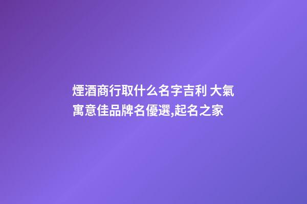 煙酒商行取什么名字吉利 大氣寓意佳品牌名優選,起名之家-第1張-商標起名-玄機派